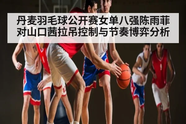 丹麦羽毛球公开赛女单八强陈雨菲对山口茜拉吊控制与节奏博弈分析