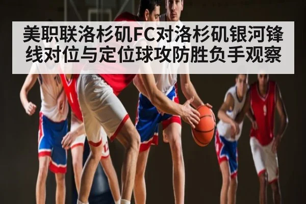 美职联洛杉矶FC对洛杉矶银河锋线对位与定位球攻防胜负手观察